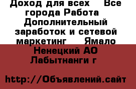 Доход для всех  - Все города Работа » Дополнительный заработок и сетевой маркетинг   . Ямало-Ненецкий АО,Лабытнанги г.